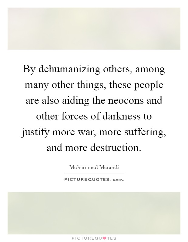 By dehumanizing others, among many other things, these people are also aiding the neocons and other forces of darkness to justify more war, more suffering, and more destruction. Picture Quote #1