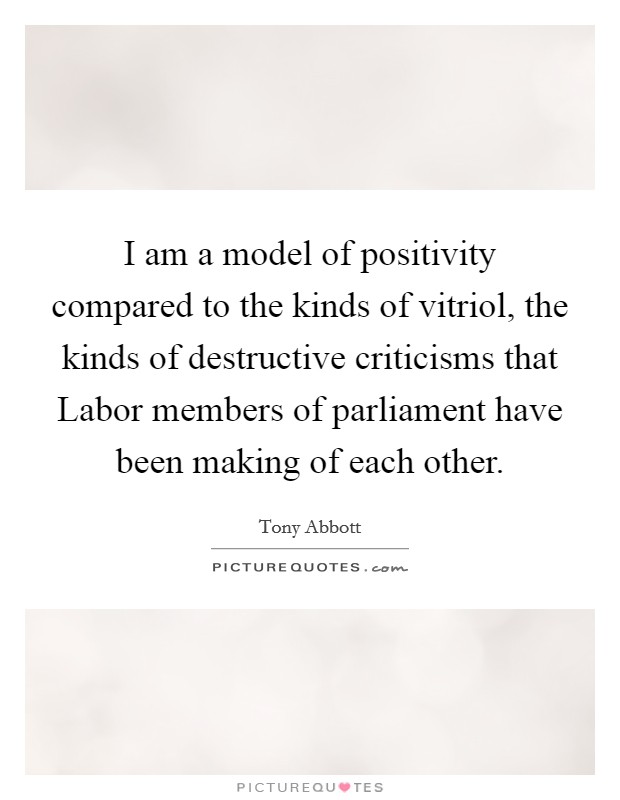 I am a model of positivity compared to the kinds of vitriol, the kinds of destructive criticisms that Labor members of parliament have been making of each other. Picture Quote #1