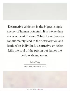 Destructive criticism is the biggest single enemy of human potential. It is worse than cancer or heart disease. While those diseases can ultimately lead to the deterioration and death of an individual, destructive criticism kills the soul of the person but leaves the body walking around Picture Quote #1