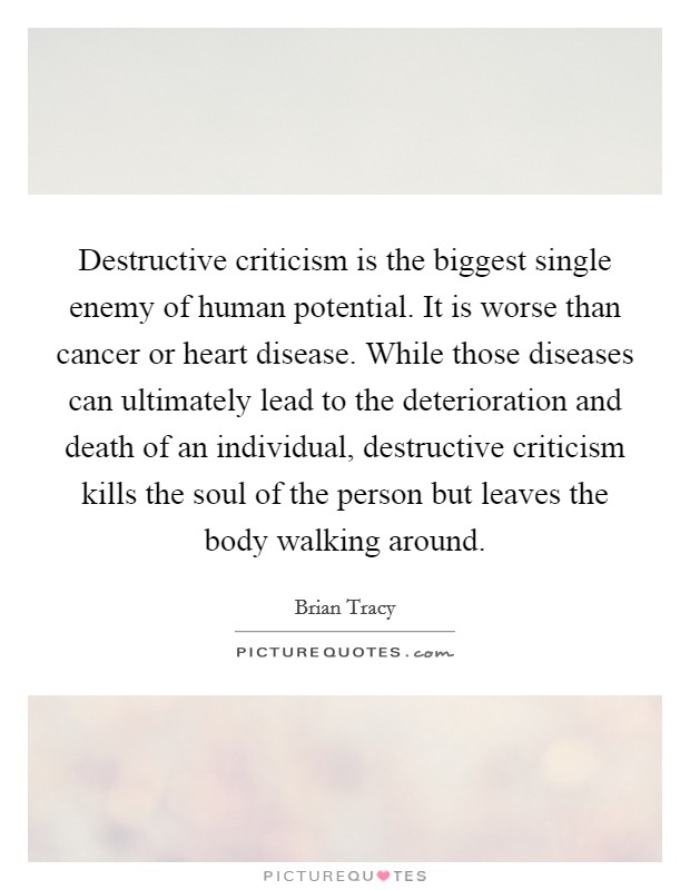 Destructive criticism is the biggest single enemy of human potential. It is worse than cancer or heart disease. While those diseases can ultimately lead to the deterioration and death of an individual, destructive criticism kills the soul of the person but leaves the body walking around. Picture Quote #1