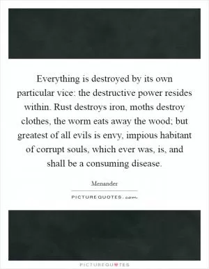 Everything is destroyed by its own particular vice: the destructive power resides within. Rust destroys iron, moths destroy clothes, the worm eats away the wood; but greatest of all evils is envy, impious habitant of corrupt souls, which ever was, is, and shall be a consuming disease Picture Quote #1