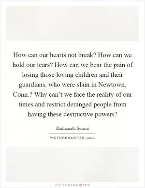 How can our hearts not break? How can we hold our tears? How can we bear the pain of losing those loving children and their guardians, who were slain in Newtown, Conn.? Why can’t we face the reality of our times and restrict deranged people from having these destructive powers? Picture Quote #1