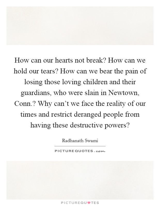 How can our hearts not break? How can we hold our tears? How can we bear the pain of losing those loving children and their guardians, who were slain in Newtown, Conn.? Why can't we face the reality of our times and restrict deranged people from having these destructive powers? Picture Quote #1