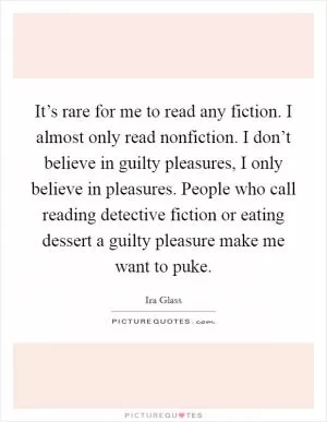 It’s rare for me to read any fiction. I almost only read nonfiction. I don’t believe in guilty pleasures, I only believe in pleasures. People who call reading detective fiction or eating dessert a guilty pleasure make me want to puke Picture Quote #1