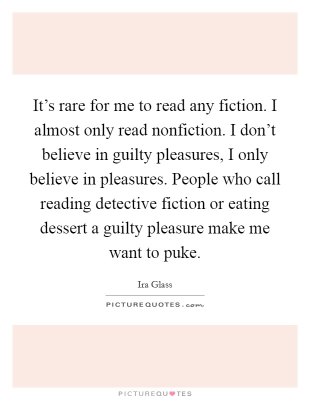 It's rare for me to read any fiction. I almost only read nonfiction. I don't believe in guilty pleasures, I only believe in pleasures. People who call reading detective fiction or eating dessert a guilty pleasure make me want to puke. Picture Quote #1
