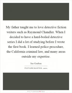 My father taught me to love detective fiction writers such as Raymond Chandler. When I decided to have a hard-boiled detective series I did a lot of studying before I wrote the first book. I learned police procedure, the California criminal law, and many areas outside my expertise Picture Quote #1