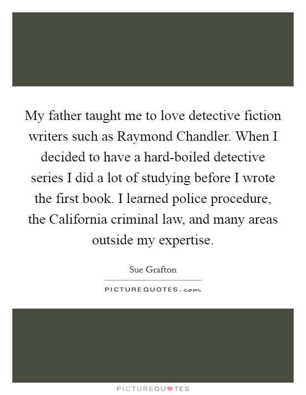 My father taught me to love detective fiction writers such as Raymond Chandler. When I decided to have a hard-boiled detective series I did a lot of studying before I wrote the first book. I learned police procedure, the California criminal law, and many areas outside my expertise. Picture Quote #1