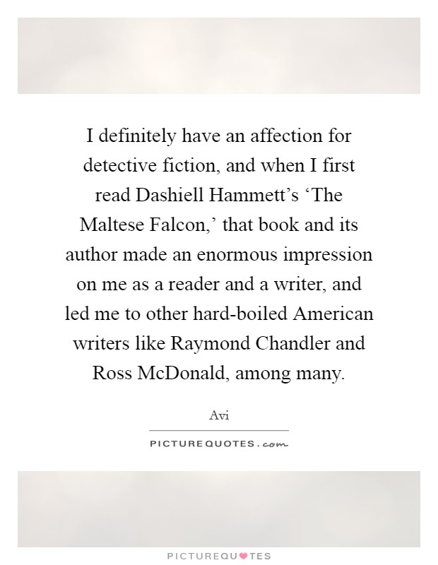 I definitely have an affection for detective fiction, and when I first read Dashiell Hammett's ‘The Maltese Falcon,' that book and its author made an enormous impression on me as a reader and a writer, and led me to other hard-boiled American writers like Raymond Chandler and Ross McDonald, among many. Picture Quote #1
