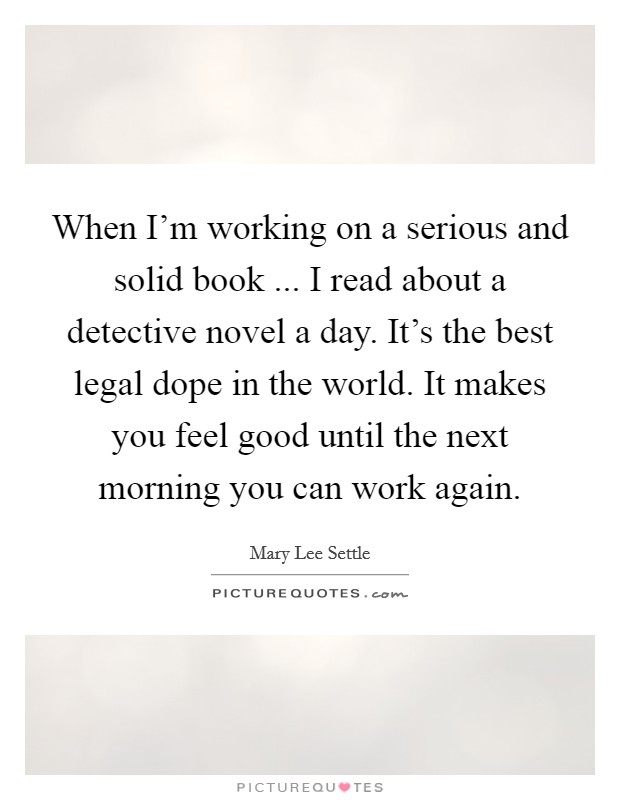 When I'm working on a serious and solid book ... I read about a detective novel a day. It's the best legal dope in the world. It makes you feel good until the next morning you can work again. Picture Quote #1