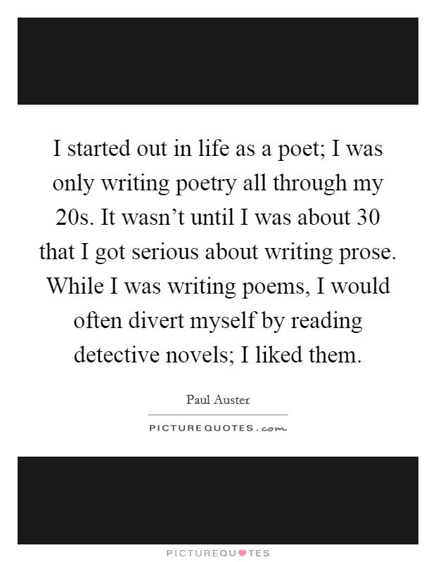 I started out in life as a poet; I was only writing poetry all through my 20s. It wasn't until I was about 30 that I got serious about writing prose. While I was writing poems, I would often divert myself by reading detective novels; I liked them. Picture Quote #1