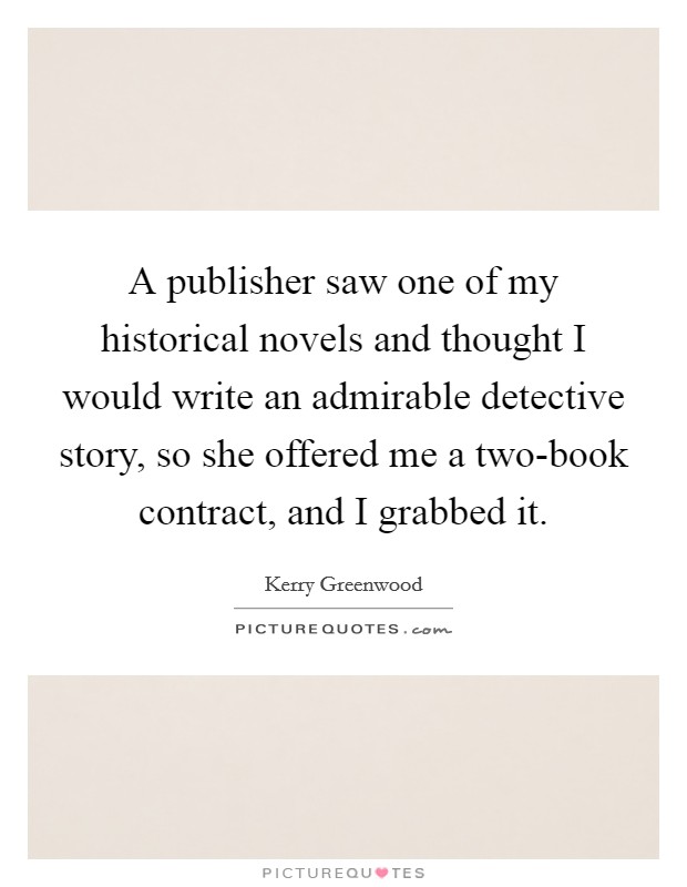 A publisher saw one of my historical novels and thought I would write an admirable detective story, so she offered me a two-book contract, and I grabbed it. Picture Quote #1