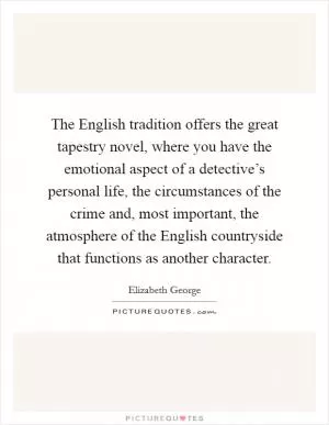 The English tradition offers the great tapestry novel, where you have the emotional aspect of a detective’s personal life, the circumstances of the crime and, most important, the atmosphere of the English countryside that functions as another character Picture Quote #1