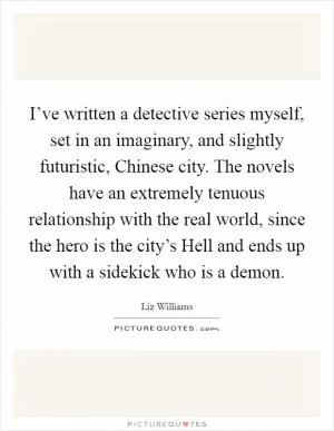 I’ve written a detective series myself, set in an imaginary, and slightly futuristic, Chinese city. The novels have an extremely tenuous relationship with the real world, since the hero is the city’s Hell and ends up with a sidekick who is a demon Picture Quote #1