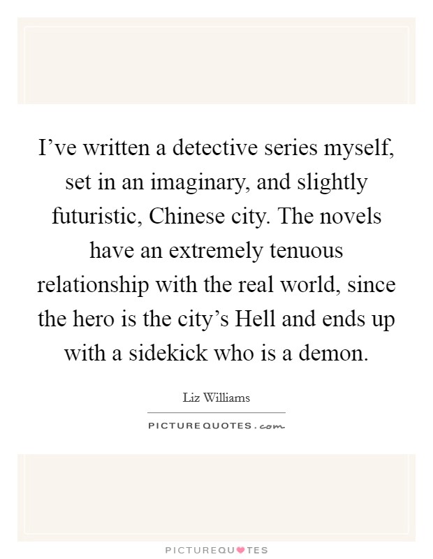 I've written a detective series myself, set in an imaginary, and slightly futuristic, Chinese city. The novels have an extremely tenuous relationship with the real world, since the hero is the city's Hell and ends up with a sidekick who is a demon. Picture Quote #1