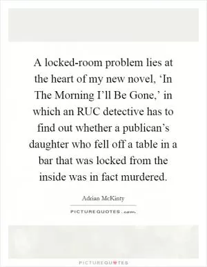 A locked-room problem lies at the heart of my new novel, ‘In The Morning I’ll Be Gone,’ in which an RUC detective has to find out whether a publican’s daughter who fell off a table in a bar that was locked from the inside was in fact murdered Picture Quote #1