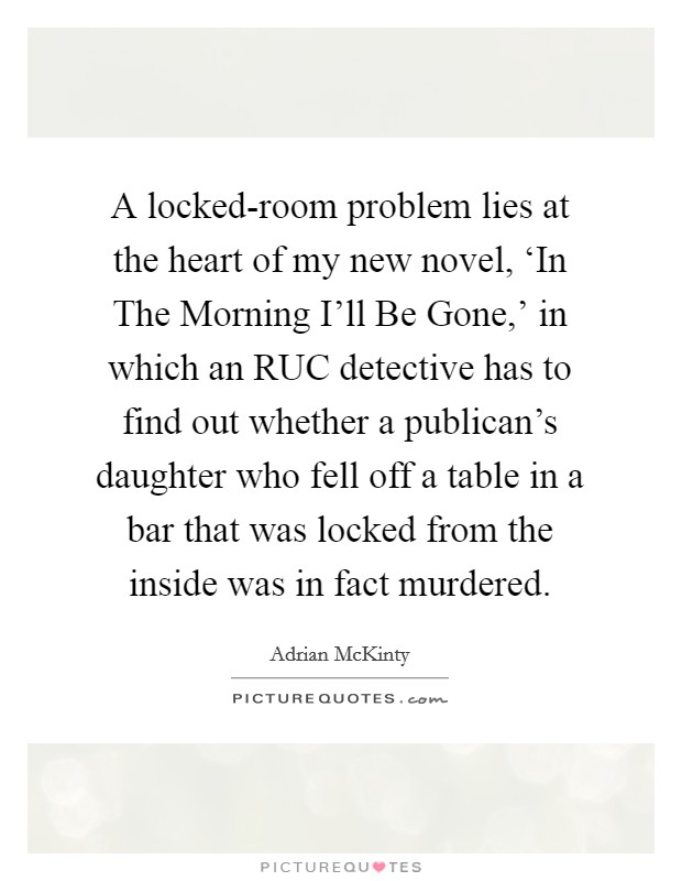 A locked-room problem lies at the heart of my new novel, ‘In The Morning I'll Be Gone,' in which an RUC detective has to find out whether a publican's daughter who fell off a table in a bar that was locked from the inside was in fact murdered. Picture Quote #1