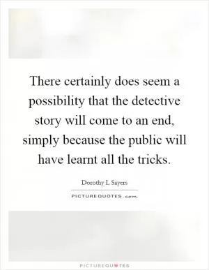 There certainly does seem a possibility that the detective story will come to an end, simply because the public will have learnt all the tricks Picture Quote #1