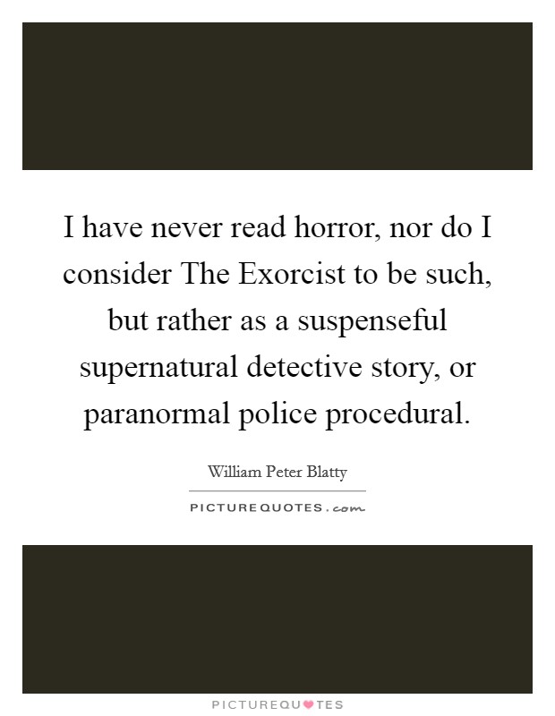 I have never read horror, nor do I consider The Exorcist to be such, but rather as a suspenseful supernatural detective story, or paranormal police procedural. Picture Quote #1