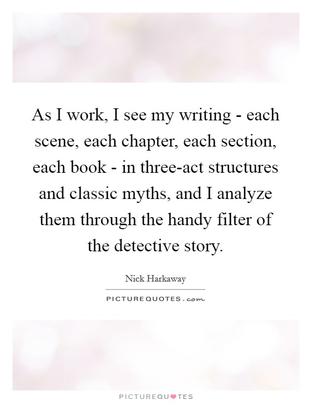 As I work, I see my writing - each scene, each chapter, each section, each book - in three-act structures and classic myths, and I analyze them through the handy filter of the detective story. Picture Quote #1