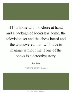 If I’m home with no chore at hand, and a package of books has come, the television set and the chess board and the unanswered mail will have to manage without me if one of the books is a detective story Picture Quote #1