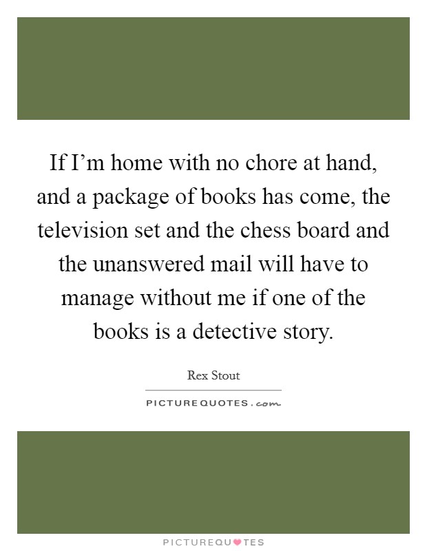 If I'm home with no chore at hand, and a package of books has come, the television set and the chess board and the unanswered mail will have to manage without me if one of the books is a detective story. Picture Quote #1