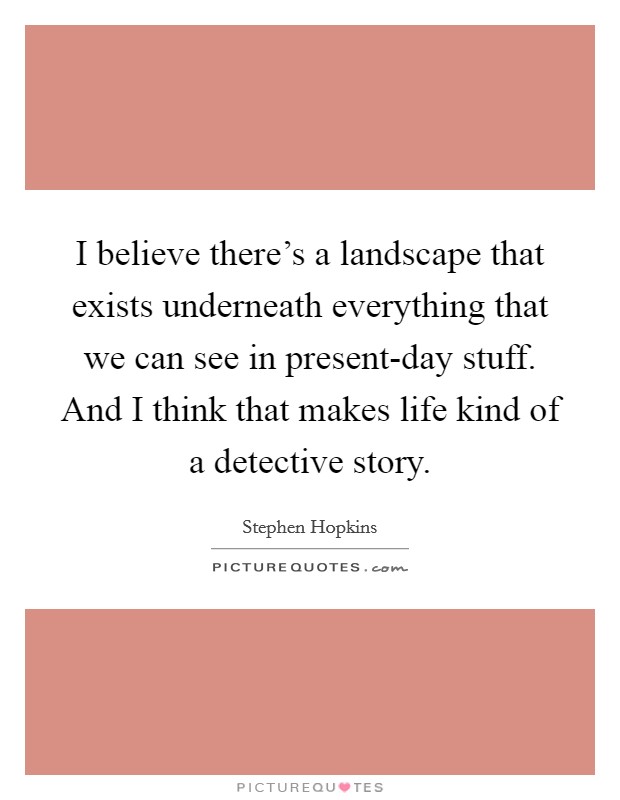 I believe there's a landscape that exists underneath everything that we can see in present-day stuff. And I think that makes life kind of a detective story. Picture Quote #1