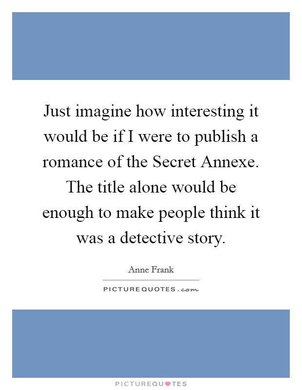 Just imagine how interesting it would be if I were to publish a romance of the Secret Annexe. The title alone would be enough to make people think it was a detective story. Picture Quote #1