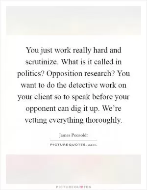 You just work really hard and scrutinize. What is it called in politics? Opposition research? You want to do the detective work on your client so to speak before your opponent can dig it up. We’re vetting everything thoroughly Picture Quote #1