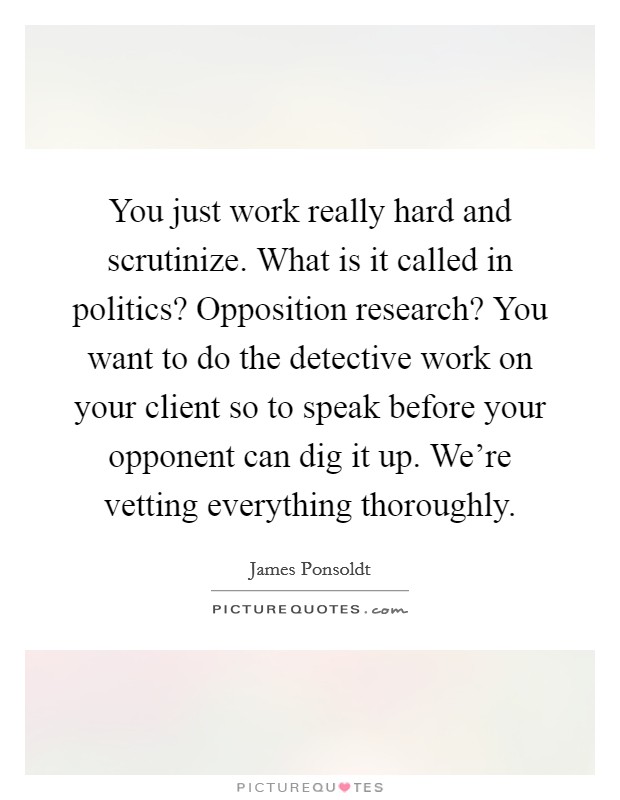 You just work really hard and scrutinize. What is it called in politics? Opposition research? You want to do the detective work on your client so to speak before your opponent can dig it up. We're vetting everything thoroughly. Picture Quote #1