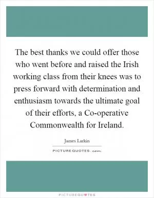 The best thanks we could offer those who went before and raised the Irish working class from their knees was to press forward with determination and enthusiasm towards the ultimate goal of their efforts, a Co-operative Commonwealth for Ireland Picture Quote #1