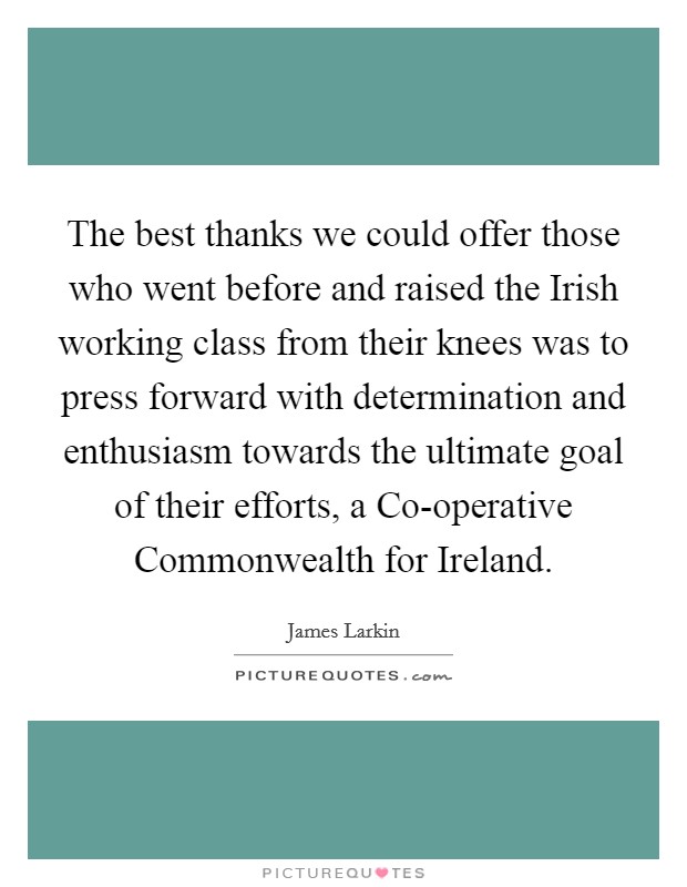 The best thanks we could offer those who went before and raised the Irish working class from their knees was to press forward with determination and enthusiasm towards the ultimate goal of their efforts, a Co-operative Commonwealth for Ireland. Picture Quote #1