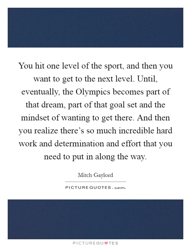 You hit one level of the sport, and then you want to get to the next level. Until, eventually, the Olympics becomes part of that dream, part of that goal set and the mindset of wanting to get there. And then you realize there's so much incredible hard work and determination and effort that you need to put in along the way. Picture Quote #1