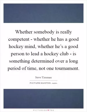 Whether somebody is really competent - whether he has a good hockey mind, whether he’s a good person to lead a hockey club - is something determined over a long period of time, not one tournament Picture Quote #1