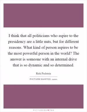 I think that all politicians who aspire to the presidency are a little nuts, but for different reasons. What kind of person aspires to be the most powerful person in the world? The answer is someone with an internal drive that is so dynamic and so determined Picture Quote #1