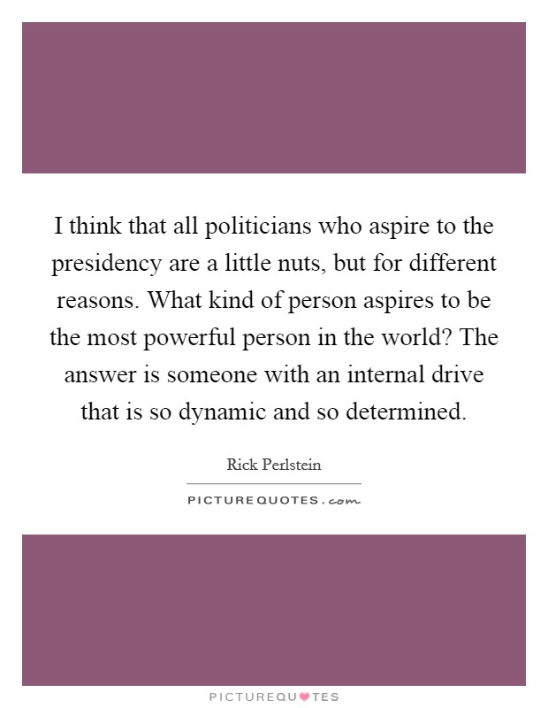 I think that all politicians who aspire to the presidency are a little nuts, but for different reasons. What kind of person aspires to be the most powerful person in the world? The answer is someone with an internal drive that is so dynamic and so determined. Picture Quote #1