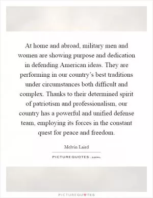 At home and abroad, military men and women are showing purpose and dedication in defending American ideas. They are performing in our country’s best traditions under circumstances both difficult and complex. Thanks to their determined spirit of patriotism and professionalism, our country has a powerful and unified defense team, employing its forces in the constant quest for peace and freedom Picture Quote #1