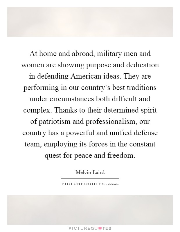 At home and abroad, military men and women are showing purpose and dedication in defending American ideas. They are performing in our country's best traditions under circumstances both difficult and complex. Thanks to their determined spirit of patriotism and professionalism, our country has a powerful and unified defense team, employing its forces in the constant quest for peace and freedom. Picture Quote #1
