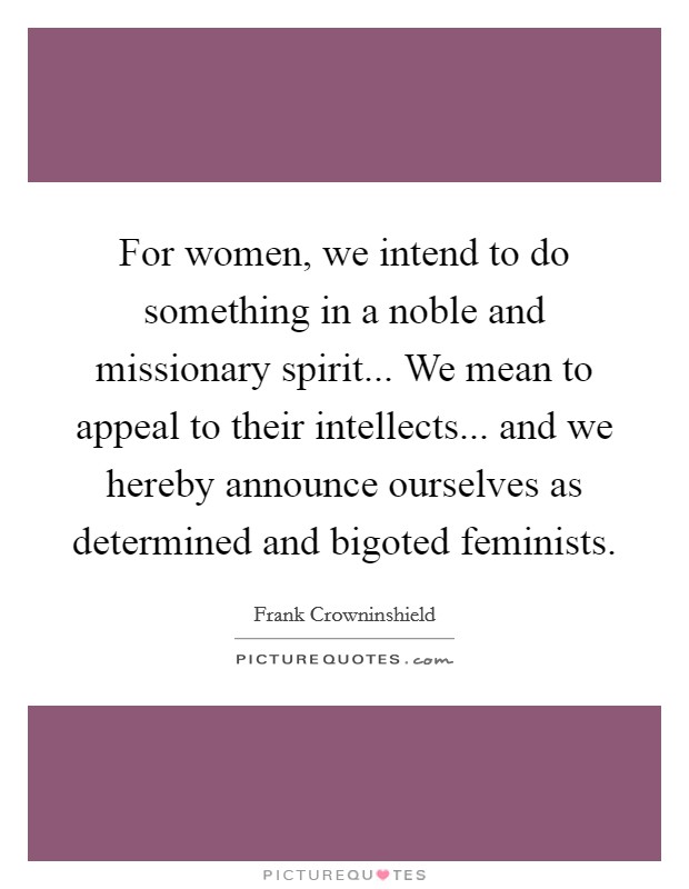For women, we intend to do something in a noble and missionary spirit... We mean to appeal to their intellects... and we hereby announce ourselves as determined and bigoted feminists. Picture Quote #1