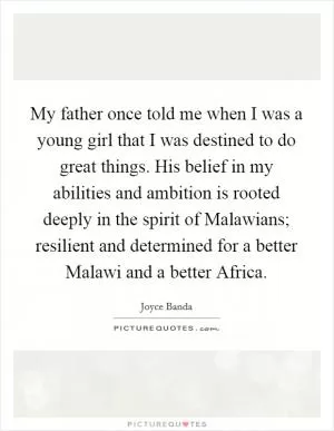 My father once told me when I was a young girl that I was destined to do great things. His belief in my abilities and ambition is rooted deeply in the spirit of Malawians; resilient and determined for a better Malawi and a better Africa Picture Quote #1