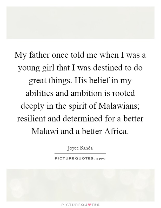My father once told me when I was a young girl that I was destined to do great things. His belief in my abilities and ambition is rooted deeply in the spirit of Malawians; resilient and determined for a better Malawi and a better Africa. Picture Quote #1