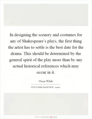In designing the scenery and costumes for any of Shakespeare’s plays, the first thing the artist has to settle is the best date for the drama. This should be determined by the general spirit of the play more than by any actual historical references which may occur in it Picture Quote #1