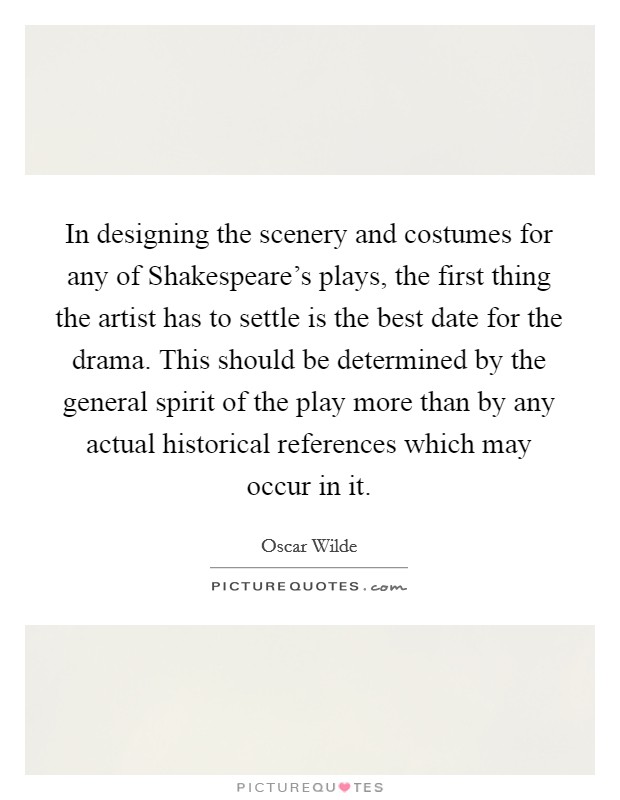 In designing the scenery and costumes for any of Shakespeare's plays, the first thing the artist has to settle is the best date for the drama. This should be determined by the general spirit of the play more than by any actual historical references which may occur in it. Picture Quote #1