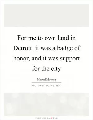 For me to own land in Detroit, it was a badge of honor, and it was support for the city Picture Quote #1