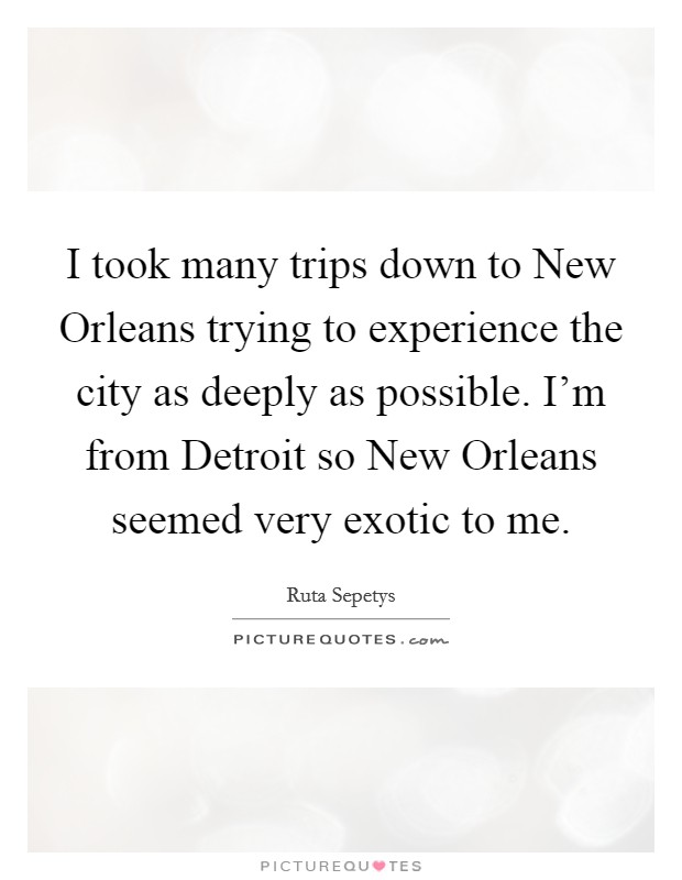 I took many trips down to New Orleans trying to experience the city as deeply as possible. I'm from Detroit so New Orleans seemed very exotic to me. Picture Quote #1