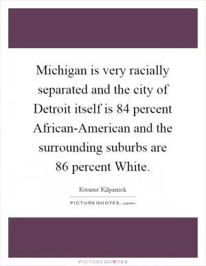 Michigan is very racially separated and the city of Detroit itself is 84 percent African-American and the surrounding suburbs are 86 percent White Picture Quote #1