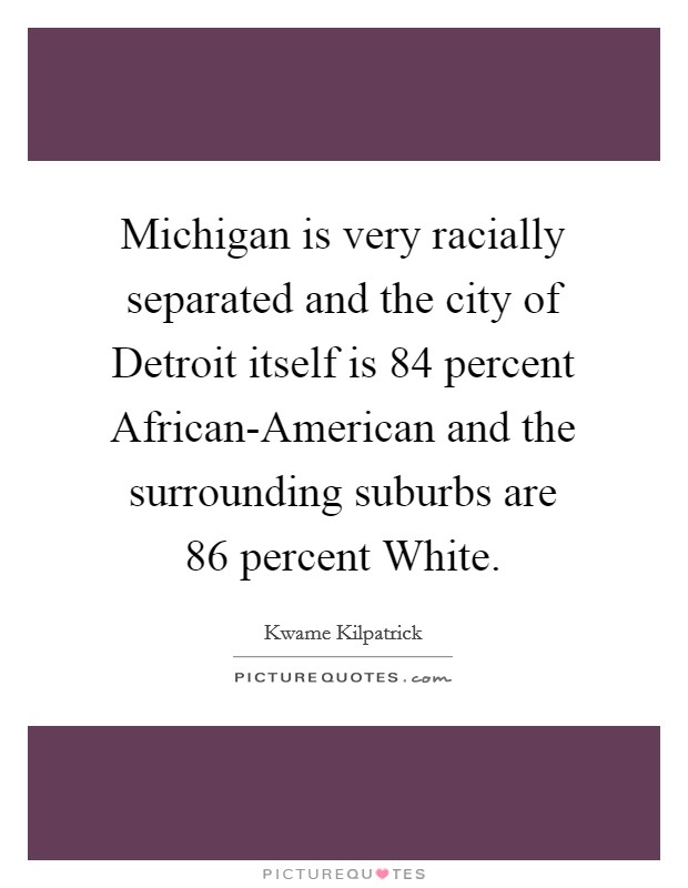 Michigan is very racially separated and the city of Detroit itself is 84 percent African-American and the surrounding suburbs are 86 percent White. Picture Quote #1