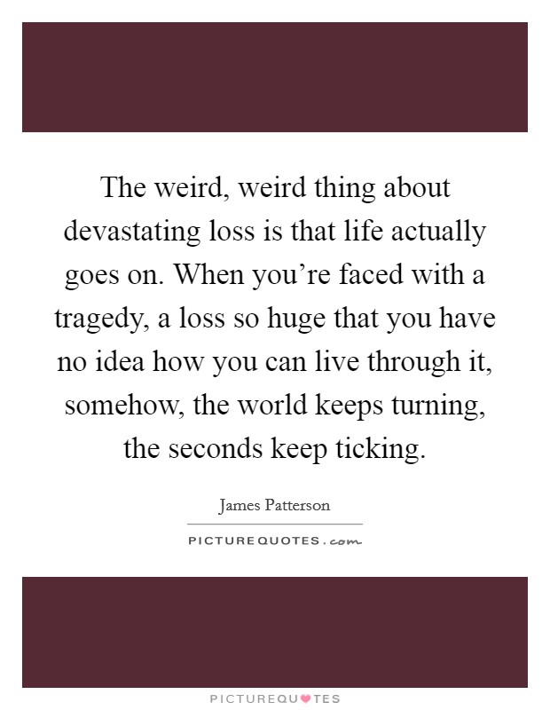 The weird, weird thing about devastating loss is that life actually goes on. When you're faced with a tragedy, a loss so huge that you have no idea how you can live through it, somehow, the world keeps turning, the seconds keep ticking. Picture Quote #1
