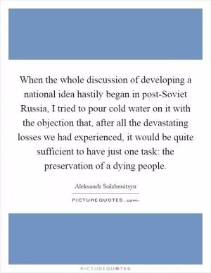 When the whole discussion of developing a national idea hastily began in post-Soviet Russia, I tried to pour cold water on it with the objection that, after all the devastating losses we had experienced, it would be quite sufficient to have just one task: the preservation of a dying people Picture Quote #1