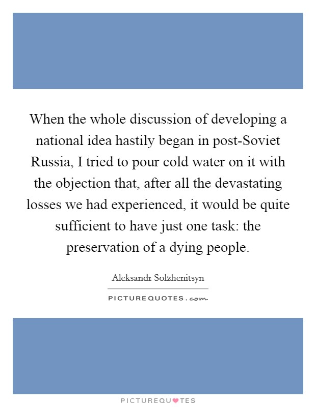 When the whole discussion of developing a national idea hastily began in post-Soviet Russia, I tried to pour cold water on it with the objection that, after all the devastating losses we had experienced, it would be quite sufficient to have just one task: the preservation of a dying people. Picture Quote #1