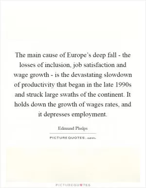 The main cause of Europe’s deep fall - the losses of inclusion, job satisfaction and wage growth - is the devastating slowdown of productivity that began in the late 1990s and struck large swaths of the continent. It holds down the growth of wages rates, and it depresses employment Picture Quote #1
